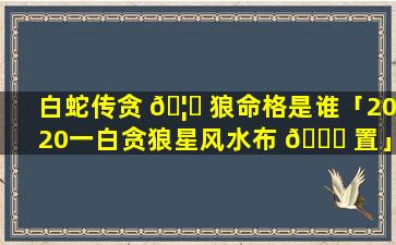 白蛇传贪 🦍 狼命格是谁「2020一白贪狼星风水布 🐞 置」